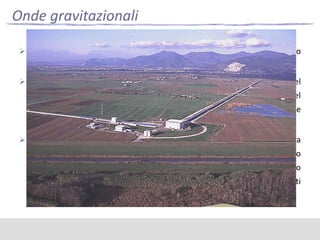 Onde gravitazionali
 Al momento l’unica evidenza dell’esistenza di onde gravitazionali è solo

indiretta;
 Virgo è un rivelatore interferometrico di onde gravitazionali del

tipo interferometro di Michelson, con bracci lunghi 3 km, situato nel
comune di Cascina (PI), in località Santo Stefano a Macerata. La costruzione
dell'apparecchiatura è terminata nel 2003.
 Lo scopo del progetto, frutto di una collaborazione italo-francese tra

l'INFN e il CNRS, è quello di rivelare le onde gravitazionali, in un intervallo
di frequenze esteso tra i 10 e i 10000 Hz. La sensibilità dell'interferometro
permetterà di osservare gli effetti di supernovae e sistemi binari situati
nell'ammasso della Vergine (da cui il nome del progetto).

 