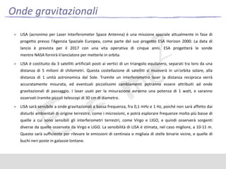 Onde gravitazionali
 LISA (acronimo per Laser Interferometer Space Antenna) è una missione spaziale attualmente in fase di

progetto presso l'Agenzia Spaziale Europea, come parte del suo progetto ESA Horizon 2000. La data di
lancio è prevista per il 2017 con una vita operativa di cinque anni. ESA progetterà le sonde

mentre NASA fornirà il lanciatore per metterle in orbita.
 LISA è costituito da 3 satelliti artificiali posti ai vertici di un triangolo equilatero, separati tra loro da una

distanza di 5 milioni di chilometri. Questa costellazione di satelliti si muoverà in un'orbita solare, alla
distanza di 1 unità astronomica dal Sole. Tramite un interferometro laser la distanza reciproca verrà
accuratamente misurata, ed eventuali piccolissimi cambiamenti potranno essere attribuiti ad onde
gravitazionali di passaggio. I laser usati per la misurazione avranno una potenza di 1 watt, e saranno
osservati tramite piccoli telescopi di 30 cm di diametro.
 LISA sarà sensibile a onde gravitazionali a bassa frequenza, fra 0,1 mHz e 1 Hz, poiché non sarà affetto dai

disturbi ambientali di origine terrestre, come i microsismi, e potrà esplorare frequenze molto più basse di
quelle a cui sono sensibili gli interferometri terrestri, come Virgo e LIGO, e quindi osserverà sorgenti
diverse da quelle osservate da Virgo e LIGO. La sensibilità di LISA è stimata, nel caso migliore, a 10-11 m.
Questo sarà sufficiente per rilevare le emissioni di centinaia o migliaia di stelle binarie vicine, e quelle di
buchi neri poste in galassie lontane.

 