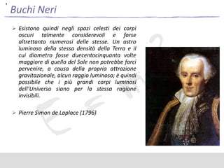 ,

Buchi Neri
 Esistono quindi negli spazi celesti dei corpi

oscuri talmente considerevoli e forse
altrettanto numerosi delle stesse. Un astro
luminoso della stessa densità della Terra e il
cui diametro fosse duecentocinquanta volte
maggiore di quello del Sole non potrebbe farci
pervenire, a causa della propria attrazione
gravitazionale, alcun raggio luminoso; è quindi
possibile che i più grandi corpi luminosi
dell’Universo siano per la stessa ragione
invisibili.
 Pierre Simon de Laplace (1796)

 