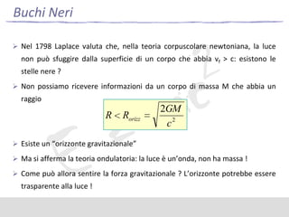 Buchi Neri
 Nel 1798 Laplace valuta che, nella teoria corpuscolare newtoniana, la luce

non può sfuggire dalla superficie di un corpo che abbia vf > c: esistono le

stelle nere ?
 Non possiamo ricevere informazioni da un corpo di massa M che abbia un

raggio

R

Rorizz

2GM
c2

 Esiste un “orizzonte gravitazionale”
 Ma si afferma la teoria ondulatoria: la luce è un’onda, non ha massa !

 Come può allora sentire la forza gravitazionale ? L’orizzonte potrebbe essere

trasparente alla luce !

 