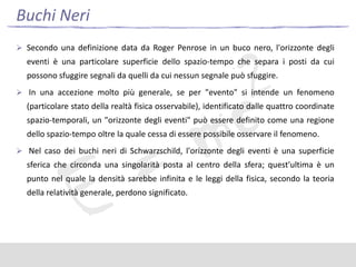 Buchi Neri
 Secondo una definizione data da Roger Penrose in un buco nero, l'orizzonte degli

eventi è una particolare superficie dello spazio-tempo che separa i posti da cui
possono sfuggire segnali da quelli da cui nessun segnale può sfuggire.
 In una accezione molto più generale, se per "evento" si intende un fenomeno

(particolare stato della realtà fisica osservabile), identificato dalle quattro coordinate
spazio-temporali, un "orizzonte degli eventi" può essere definito come una regione
dello spazio-tempo oltre la quale cessa di essere possibile osservare il fenomeno.
 Nel caso dei buchi neri di Schwarzschild, l'orizzonte degli eventi è una superficie

sferica che circonda una singolarità posta al centro della sfera; quest'ultima è un
punto nel quale la densità sarebbe infinita e le leggi della fisica, secondo la teoria
della relatività generale, perdono significato.

 