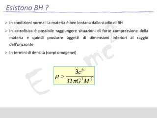 Esistono BH ?
 In condizioni normali la materia è ben lontana dallo stadio di BH
 In astrofisica è possibile raggiungere situazioni di forte compressione della

materia e quindi produrre oggetti di dimensioni inferiori al raggio
dell’orizzonte
 In termini di densità (corpi omogenei)

3c 6
3
2
32 G M

 