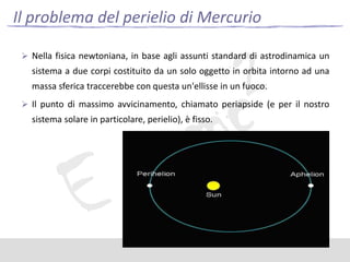 Il problema del perielio di Mercurio
 Nella fisica newtoniana, in base agli assunti standard di astrodinamica un

sistema a due corpi costituito da un solo oggetto in orbita intorno ad una

massa sferica traccerebbe con questa un'ellisse in un fuoco.
 Il punto di massimo avvicinamento, chiamato periapside (e per il nostro

sistema solare in particolare, perielio), è fisso.

 