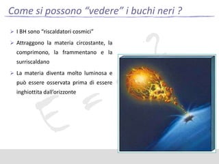Come si possono “vedere” i buchi neri ?
 I BH sono “riscaldatori cosmici”
 Attraggono la materia circostante, la

comprimono, la frammentano e la
surriscaldano
 La materia diventa molto luminosa e

può essere osservata prima di essere

inghiottita dall’orizzonte

 