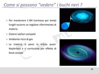 Come si possono “vedere” i buchi neri ?
 Per mantenere il BH luminoso per tempi

lunghi occorre un regolare rifornimento di
materia
 Sistemi stellari compatti
 Ambiente ricco di gas
 La materia si pone in orbita quasi-

Kepleriana e si surriscalda per effetto di
forze viscose

52

 