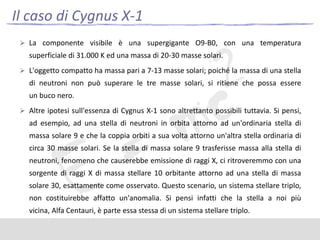 Il caso di Cygnus X-1
 La componente visibile è una supergigante O9-B0, con una temperatura

superficiale di 31.000 K ed una massa di 20-30 masse solari.
 L'oggetto compatto ha massa pari a 7-13 masse solari; poiché la massa di una stella

di neutroni non può superare le tre masse solari, si ritiene che possa essere

un buco nero.
 Altre ipotesi sull'essenza di Cygnus X-1 sono altrettanto possibili tuttavia. Si pensi,

ad esempio, ad una stella di neutroni in orbita attorno ad un'ordinaria stella di
massa solare 9 e che la coppia orbiti a sua volta attorno un'altra stella ordinaria di
circa 30 masse solari. Se la stella di massa solare 9 trasferisse massa alla stella di
neutroni, fenomeno che causerebbe emissione di raggi X, ci ritroveremmo con una
sorgente di raggi X di massa stellare 10 orbitante attorno ad una stella di massa
solare 30, esattamente come osservato. Questo scenario, un sistema stellare triplo,
non costituirebbe affatto un'anomalia. Si pensi infatti che la stella a noi più
vicina, Alfa Centauri, è parte essa stessa di un sistema stellare triplo.

 