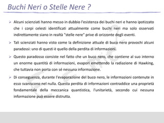 Buchi Neri o Stelle Nere ?
 Alcuni scienziati hanno messo in dubbio l'esistenza dei buchi neri e hanno ipotizzato

che i corpi celesti identificati attualmente come buchi neri ma solo osservati
indirettamente siano in realtà "stelle nere" prive di orizzonte degli eventi.
 Tali scienziati hanno visto come la definizione attuale di buco nero provochi alcuni

paradossi: uno di questi è quello della perdita di informazioni.
 Questo paradosso consiste nel fatto che un buco nero, che contiene al suo interno

un enorme quantità di informazioni, evapori emettendo la radiazione di Hawking,
che tuttavia non porta con sé nessuna informazione.
 Di conseguenza, durante l'evaporazione del buco nero, le informazioni contenute in

esso svaniscono nel nulla. Questa perdita di informazioni contraddice una proprietà
fondamentale della meccanica quantistica, l'unitarietà, secondo cui nessuna
informazione può essere distrutta.

 