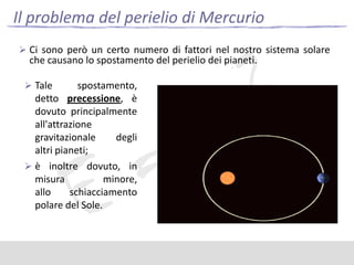 Il problema del perielio di Mercurio
 Ci sono però un certo numero di fattori nel nostro sistema solare

che causano lo spostamento del perielio dei pianeti.

 Tale

spostamento,
detto precessione, è
dovuto principalmente
all'attrazione
gravitazionale
degli
altri pianeti;
 è inoltre dovuto, in
misura
minore,
allo
schiacciamento
polare del Sole.

 