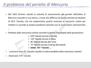 Il problema del perielio di Mercurio
 Nel 1915 Einstein calcolò la velocità di avanzamento del perielio dell’orbita di

Mercurio secondo la sua teoria, e trovò che differiva da quella prevista da Newton
di 42.9 "/secolo, che era esattamente quanto mancava ai meccanici celesti per
mettere in accordo le proprie predizioni teoriche con le osservazioni astronomiche
….
 Predetto dalla meccanica celeste secondo la teoria newtoniana della gravitazione:
»
»
»
»
»

278 "/secolo dovuto a Venere
153 "/secolo dovuto a Giove
90 "/secolo dovuto alla Terra
10 "/secolo dovuto a tutti gli altri pianeti
totale: 531 "/secolo …

 …mancano circa 43 "/secolo rispetto al valore predetto dalla meccanica celeste!
 Osservato: 574 "/secolo

 