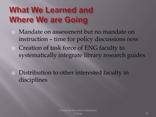    Mandate on assessment but no mandate on
    instruction – time for policy discussions now
   Creation of task force of ENG faculty to
    systematically integrate library research guides

   Distribution to other interested faculty in
    disciplines



                   J. Sargeant Reynolds Community
                                College                36
 