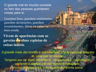 O grande mal do mundo consiste no fato das pessoas guardarem coisas para si.  Guardam bens, guardam sentimentos, guardam declarações, guardam ressentimentos, falam ou calam na hora errada.  Vivem de aparências com as gavetas da alma repletas de coisas inúteis . Il grande male del mondo è dato dal fatto che le persone tengono le  cose per se stesse.  Tengono per sé  beni, sentimenti,  dichiarazioni,  risentimenti,  parlando o stando zitti nel momento sbagliato.  Vivono di apparenze  coi cassetti dell'anima piene  