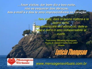 ....fazer visitas, dar bom dia e boa noite,  não se esquecer dos abraços,  dos e-mail’s e dos te amo imprescindíveis ao coração. Letícia Thompson .... fare visite, dare la buona mattina e la buona notte,  non dimenticare dell'abbraccio, delle e-mail e dell'io ti amo indispensabile al cuore. Traduzione: Salvatore Inguaggiato. Poços de Caldas 3-Settembre-2007 Brasile www.mensagensvirtuais.com.br 