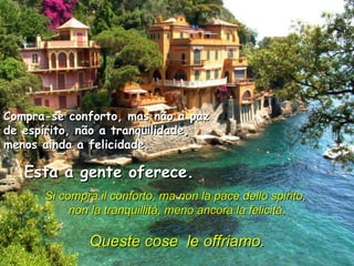Compra-se conforto, mas não a paz de espírito, não a tranqüilidade, menos ainda a felicidade.  Esta a gente oferece.  Si compra il conforto, ma non la pace dello spirito,  non la tranquillità, meno ancora la felicità.    Queste cose  le offriamo.   