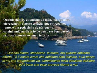 Quando damos, estendemos a mão, mas quando oferecemos... é nosso coração que entregamos junto, é um pedacinho de nós que vai caminhando na direção do outro e o bem que ele provoca retorna ao nosso interior.  Quando diamo, stendiamo  la mano, ma quando abbiamo offerto... è il nostro cuore che abbiamo dato insieme, è un pezzo di noi che sta andando via, camminando nella direzione dell'altro ed il bene che esso provoca ritorna a noi.   