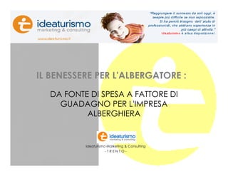 Presentazione studio




         IL BENESSERE PER L'ALBERGATORE :
               DA FONTE DI SPESA A FATTORE DI
                 GUADAGNO PER L'IMPRESA
                       ALBERGHIERA


                       Ideaturismo Marketing & Consulting
                                  -TRENTO-
                                                            1
 