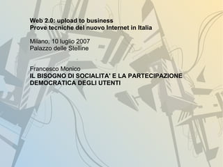 Web 2.0: upload to business
Prove tecniche del nuovo Internet in Italia

Milano, 10 luglio 2007
Palazzo delle Stelline


Francesco Monico
IL BISOGNO DI SOCIALITA' E LA PARTECIPAZIONE
DEMOCRATICA DEGLI UTENTI