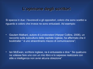 L’opinione degli scrittori Si spacca in due: i favorevoli e gli oppositori, coloro che sono scettici a  riguardo e coloro che invece ne sono entusiasti. Ad esempio: Gautam Malkani, autore di  Londonstani  (Harper Collins, 2006), un racconto sulla subcultura della capitale inglese, ha affermato che il booktrailer “ è uno straordinario mezzo di comunicazione”; Ian McEwan, scrittore inglese, ne è entusiasta e dice “ Se qualcuno ne volesse fare uno con un mio libro e lo sapesse realizzare con stile e intelligenza non avrei alcuna obiezione”  
