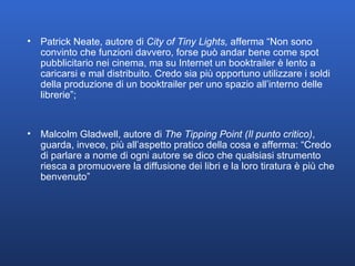 Patrick Neate, autore di  City of Tiny Lights,  afferma   “Non sono convinto che funzioni davvero, forse può andar bene come spot pubblicitario nei cinema, ma su Internet un booktrailer è lento a caricarsi e mal distribuito. Credo sia più opportuno utilizzare i soldi della produzione di un booktrailer per uno spazio all’interno delle librerie”; Malcolm Gladwell, autore di  The Tipping Point (Il punto critico) , guarda, invece, più all’aspetto pratico della cosa e afferma: “Credo di parlare a nome di ogni autore se dico che qualsiasi strumento riesca a promuovere la diffusione dei libri e la loro tiratura è più che benvenuto” 