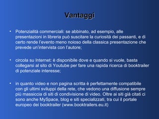 Vantaggi Potenzialità commerciali: se abbinato, ad esempio, alle presentazioni in libreria può suscitare la curiosità dei passanti, e di certo rende l’evento meno noioso della classica presentazione che prevede un’intervista con l’autore; circola su Internet: è disponibile dove e quando si vuole, basta collegarsi al sito di Youtube per fare una rapida ricerca di booktrailer di potenziale interesse;  in quanto video e non pagina scritta è perfettamente compatibile con gli ultimi sviluppi della rete, che vedono una diffusione sempre più massiccia di siti di condivisione di video. Oltre ai siti già citati ci sono anche MySpace, blog e siti specializzati, tra cui il portale europeo dei booktrailer (www.booktrailers.eu.it)  