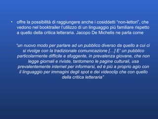 offre la possibilità di raggiungere anche i cosiddetti “non-lettori”, che vedono nel booktrailer l’utilizzo di un linguaggio più familiare rispetto a quello della critica letteraria. Jacopo De Michelis ne parla come “ un nuovo modo per parlare ad un pubblico diverso da quello a cui ci si rivolge con la tradizionale comunicazione […] E’ un pubblico particolarmente difficile e sfuggente, in prevalenza giovane, che non legge giornali e riviste, tantomeno le pagine culturali, usa prevalentemente internet per informarsi, ed è più a proprio agio con il linguaggio per immagini degli spot e dei videoclip che con quello della critica letteraria”  
