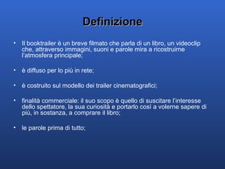 Definizione Il booktrailer è un breve filmato che parla di un libro, un videoclip che, attraverso immagini, suoni e parole mira a ricostruirne l’atmosfera principale; è diffuso per lo più in rete; è costruito sul modello dei trailer cinematografici; finalità commerciale: il suo scopo è quello di suscitare l’interesse dello spettatore, la sua curiosità e portarlo così a volerne sapere di più, in sostanza, a comprare il libro; le parole prima di tutto; 