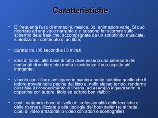 Caratteristiche E’ frequente l’uso di immagini, musica, 3d, animazioni varie. Si può ricorrere ad una voce narrante o si possono far scorrere sullo schermo delle frasi che, accompagnate da un sottofondo musicale, sintetizzino il contenuto di un libro; durata: tra i 30 secondi e i 3 minuti; idea di fondo: alla base di tutto deve esserci una selezione dei contenuti di un libro che metta in evidenza il suo aspetto più intrigante; vincolo con il libro: anticipare in maniera molto sintetica quello che il lettore troverà nelle pagine del libro e, nello stesso tempo, renderne possibile il riconoscimento in libreria, ad esempio inquadrando la copertina con autore, titolo ed editore ben visibili; costi: variano in base al livello di professionalità delle tecniche e delle risorse utilizzate e alla tipologia del booktrailer (se si tratta, cioè, di video amatoriali o video con attori e scenografie)  