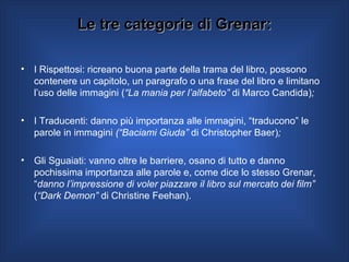 Le tre categorie di Grenar: I Rispettosi: ricreano buona parte della trama del libro, possono contenere un capitolo, un paragrafo o una frase del libro e limitano l’uso delle immagini ( “La mania per l’alfabeto”  di Marco Candida) ;   I Traducenti: danno più importanza alle immagini, “traducono” le parole in immagini  (“Baciami Giuda”  di Christopher Baer) ; Gli Sguaiati: vanno oltre le barriere, osano di tutto e danno pochissima importanza alle parole e, come dice lo stesso Grenar, “ danno l’impressione di voler piazzare il libro sul mercato dei film”  ( “Dark Demon”  di Christine Feehan).  