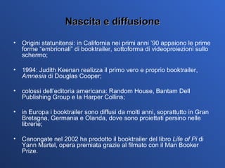 Nascita e diffusione Origini statunitensi: in California nei primi anni ’90 appaiono le prime forme “embrionali” di booktrailer, sottoforma di videoproiezioni sullo schermo; 1994: Judith Keenan realizza il primo vero e proprio booktrailer,  Amnesia  di Douglas Cooper; colossi dell’editoria americana: Random House, Bantam Dell Publishing Group e la Harper Collins; in Europa i booktrailer sono diffusi da molti anni, soprattutto in Gran Bretagna, Germania e Olanda, dove sono proiettati persino nelle librerie; Canongate nel 2002 ha prodotto il booktrailer del libro  Life of Pi  di Yann Martel, opera premiata grazie al filmato con il Man Booker Prize.  