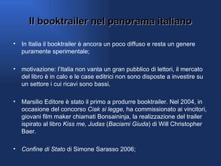 Il booktrailer nel panorama italiano In Italia il booktrailer è ancora un poco diffuso e resta un genere puramente sperimentale; motivazione: l’Italia non vanta un gran pubblico di lettori, il mercato del libro è in calo e le case editrici non sono disposte a investire su un settore i cui ricavi sono bassi. Marsilio Editore è stato il primo a produrre booktrailer. Nel 2004, in occasione del concorso  Ciak si legge,  ha commissionato ai vincitori, giovani film maker chiamati Bonsaininja, la realizzazione del trailer ispirato al libro  Kiss me, Judas  ( Baciami Giuda ) di Will Christopher Baer.  Confine di Stato  di Simone Sarasso 2006; 