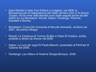 dopo Marsilio è stato Fazi Editore a rivolgersi, nel 2006, ai Bonsaininja per la realizzazione del trailer del libro  God Jr di Dennis Cooper , ma le orme della Marsilio sono state seguite anche da altri editori tra cui Mondadori, Rizzoli, Salani, Fandango, Piemme, Kowalski e Mursia; Mondadori:  Come Dio Comanda  di Niccolò Ammaniti, vincitore nel 2007, del premio Strega; Rizzoli:  La Cambusa  di Tommy Di Bari e Fabio Di Credico, scritto, prodotto e diretto da Grenar nel 2008; Salani:  La cura dei sogni  Di Paolo Bianchi, presentato al FilmFest di Catania del 2008; Fandango:  Les Adieux di  Arianna   Giorgia Bonazzi , 2008; 