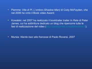 Piemme:  Vita di Pi ,  L’ombra (Shadow Man)  di Cody McFayden, che nel 2006 ha vinto il Book video Award;  Kowalski: nel 2007 ha realizzato il booktrailer trailer  In Rete  di Peter James, cui ha addirittura dedicato un blog che ripercorre tutte le fasi di realizzazione del video ( http:// peterjames.kowalskieditore.it );  Mursia:  Niente baci alla francese  di Paolo Roversi, 2007 