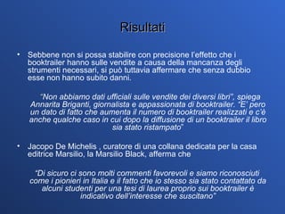Risultati Sebbene non si possa stabilire con precisione l’effetto che i booktrailer hanno sulle vendite a causa della mancanza degli strumenti necessari, si può tuttavia affermare che senza dubbio esse non hanno subito danni.  “ Non abbiamo dati ufficiali sulle vendite dei diversi libri”, spiega Annarita Briganti, giornalista e appassionata di booktrailer. “E’ pero un dato di fatto che aumenta il numero di booktrailer realizzati e c’è anche qualche caso in cui dopo la diffusione di un booktrailer il libro sia stato ristampato ” Jacopo De Michelis , curatore di una collana dedicata per la casa editrice Marsilio, la Marsilio Black,   afferma che  “ Di sicuro ci sono molti commenti favorevoli e siamo riconosciuti come i pionieri in Italia e il fatto che io stesso sia stato contattato da alcuni studenti per una tesi di laurea proprio sui booktrailer è indicativo dell’interesse che suscitano” 