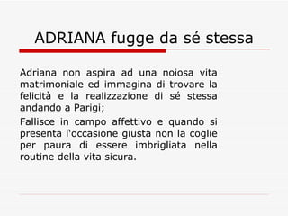 ADRIANA fugge da sé stessa Adriana non aspira ad una noiosa vita matrimoniale ed immagina di trovare la felicità e la realizzazione di sé stessa andando a Parigi;  Fallisce in campo affettivo e quando si presenta l‘occasione giusta non la coglie per paura di essere imbrigliata nella routine della vita sicura.  