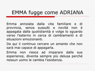EMMA fugge come ADRIANA Emma annoiata dalla vita familiare e di provincia, senza sussulti e novità non è appagata dalla quotidianità e volge lo sguardo verso l’esterno in cerca di cambiamenti e di situazioni emozionanti. Da qui il continuo cercare un amante che non sarà mai capace di appagarla. Emma non riesce ad imparare dalle sue esperienze, diventa sempre più delusa perché nessun uomo le cambia l’esistenza. 