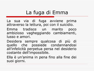 La fuga di Emma La sua via di fuga avviene prima attraverso la lettura, poi con il suicidio. Emma tradisce un marito poco ambizioso vagheggiando cambiamenti, lusso e amori. Desidera sempre qualcosa di più di quello che possiede condannandosi all’infelicità perpetua persa nel desiderio costante dell’impossibile. Ella è un’anima in pena fino alla fine dei suoi giorni. 
