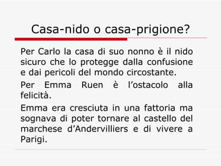 Casa-nido o casa-prigione? Per Carlo la casa di suo nonno è il nido sicuro che lo protegge dalla confusione e dai pericoli del mondo circostante. Per Emma Ruen è l’ostacolo alla felicità. Emma era cresciuta in una fattoria ma sognava di poter tornare al castello del marchese d’Andervilliers e di vivere a Parigi. 