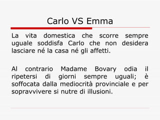 Carlo VS Emma La vita domestica che scorre sempre uguale soddisfa Carlo che non desidera lasciare né la casa né gli affetti. Al contrario Madame Bovary odia il ripetersi di giorni sempre uguali; è soffocata dalla mediocrità provinciale e per sopravvivere si nutre di illusioni. 