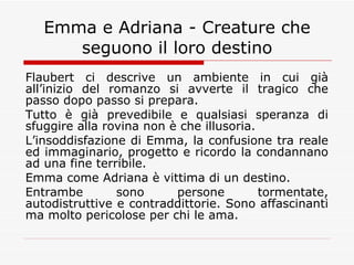 Emma e Adriana - Creature che seguono il loro destino Flaubert ci descrive un ambiente in cui già all’inizio del romanzo si avverte il tragico che passo dopo passo si prepara. Tutto è già prevedibile e qualsiasi speranza di sfuggire alla rovina non è che illusoria. L’insoddisfazione di Emma, la confusione tra reale ed immaginario, progetto e ricordo la condannano ad una fine terribile. Emma come Adriana è vittima di un destino. Entrambe sono persone tormentate, autodistruttive e contraddittorie. Sono affascinanti ma molto pericolose per chi le ama. 