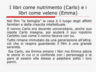 I libri come nutrimento (Carlo) e i libri come veleno (Emma) Nel film “la famiglia” la casa è il luogo degli affetti familiari e della crescita intellettuale. Il nonno Carlo era docente universitario, anche suo nipote Carlo insegna, poi aiuterà il suo nipotino Carletto così come il nonno faceva con lui. Tutto rimane immutato da una generazione all’altra; ciò che si respira guardando il film è una grande serenità. Sia Carlo, sia Emma amano i libri ma Emma adora le storie in cui ci si confonde con i personaggi e le pare di essere ella stessa a palpitare sotto i loro panni. 