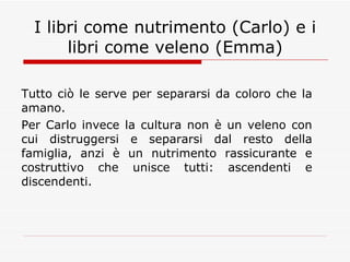 I libri come nutrimento (Carlo) e i libri come veleno (Emma) Tutto ciò le serve per separarsi da coloro che la amano. Per Carlo invece la cultura non è un veleno con cui distruggersi e separarsi dal resto della famiglia, anzi è un nutrimento rassicurante e costruttivo che unisce tutti: ascendenti e discendenti. 