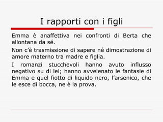 I rapporti con i figli Emma è anaffettiva nei confronti di Berta che allontana da sé. Non c’è trasmissione di sapere né dimostrazione di amore materno tra madre e figlia. I romanzi stucchevoli hanno avuto influsso negativo su di lei; hanno avvelenato le fantasie di Emma e quel fiotto di liquido nero, l’arsenico, che le esce di bocca, ne è la prova. 