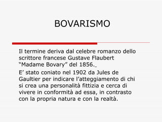 BOVARISMO Il termine deriva dal celebre romanzo dello scrittore francese Gustave Flaubert  “Madame Bovary” del 1856.   E’ stato coniato nel 1902 da Jules de Gaultier per indicare l’atteggiamento di chi si crea una personalità fittizia e cerca di vivere in conformità ad essa, in contrasto con la propria natura e con la realtà. 
