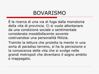 BOVARISMO È la ricerca di una via di fuga dalla monotonia della vita di provincia. Ci si vuole allontanare da una condizione sociale o sentimentale considerata insoddisfacente sovente costruendosi una personalità fittizia. Tramite la lettura che proietta la mente in una sorta di paradiso terreno, si ha la percezione e la conoscenza della vita che si svolge nelle grandi metropoli che diventano il sogno ambito e inappagato. 