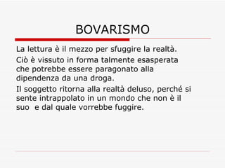 BOVARISMO La lettura è il mezzo per sfuggire la realtà. Ciò è vissuto in forma talmente esasperata che potrebbe essere paragonato alla dipendenza da una droga. Il soggetto ritorna alla realtà deluso, perché si sente intrappolato in un mondo che non è il suo  e dal quale vorrebbe fuggire. 