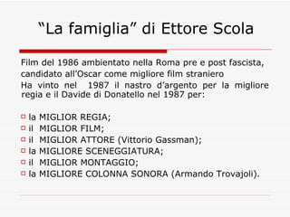 “La famiglia” di Ettore Scola Film del 1986 ambientato nella Roma pre e post fascista, candidato all’Oscar come migliore film straniero Ha vinto nel  1987 il nastro d’argento per la migliore regia e il Davide di Donatello nel 1987 per: la MIGLIOR REGIA; il  MIGLIOR FILM; il  MIGLIOR ATTORE (Vittorio Gassman);  la MIGLIORE SCENEGGIATURA; il  MIGLIOR MONTAGGIO; la MIGLIORE COLONNA SONORA (Armando Trovajoli).  
