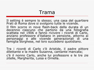 Trama Il setting è sempre lo stesso; una casa del quartiere Prati di Roma dove si svolgono tutte le vicende. Il film scorre in nove flash-back della durata di un decennio ciascuno che partono da una fotografia scattata nel 1906 e fanno rivivere i ricordi di Carlo, anziano professore d'italiano in pensione, attorno ai personaggi e alle vicende generazionali di una famiglia borghese, nel loro succedersi quotidiano. Tra i ricordi di Carlo c’è Aristide, il padre pittore dilettante e la madre Susanna, cantante mancata;  c’è il nonno Carlo, anche lui professore e le tre zie zitelle, Margherita, Luisa e Ornella.  