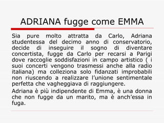 ADRIANA fugge come EMMA Sia pure molto attratta da Carlo, Adriana studentessa del decimo anno di conservatorio, decide di inseguire il sogno di diventare concertista, fugge da Carlo per recarsi a Parigi dove raccoglie soddisfazioni in campo artistico ( i suoi concerti vengono trasmessi anche alla radio italiana) ma colleziona solo fidanzati improbabili non riuscendo a realizzare l’unione sentimentale perfetta che vagheggiava di raggiungere. Adriana è più indipendente di Emma, è una donna che non fugge da un marito, ma è anch’essa in fuga. 