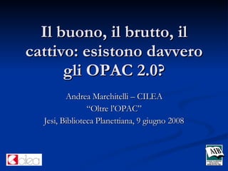 Il buono, il brutto, il cattivo: esistono davvero gli OPAC 2.0? Andrea Marchitelli – CILEA “ Oltre l’OPAC” Jesi, Biblioteca Planettiana, 9 giugno 2008 