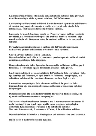 La dismisurata dynamis è la misura della sublatione sublime della physis, si
dà dall'ontopologia della dynamis sublime, dall'infondatezza.

L'ontopologia della dynamis sublime è l'infondatezza di quel nulla sublime ove
si eventuò la dynamis del mondo, si svelò, si eventuò sullo sfondo della
infondatezza, è sul transfondale della dynamis sublime.

La grande formula leibniziana, perché c'è l'essere dynamis sublime piuttosto
che niente, è la formula ontopologica che eventua anche la dynamis degli
eventi sublimi e dei fenomena, oltre la mathesis sublime o la matematica
sublime.

Per svelare quel movimento non si sublima più dall’iniziale impulso, ma
dall’assoluta quiete o dell’assoluto movimento della dynamis.

Cos’è il virtuale sublime, se non Dynamis?
Dynamis sublime sarà allora la curvatura spaziotemporale della virtualità
cosmica ontopologica della dismisura.

Il senza-fondamento della dynamis è l'evento della sublatione sublime per i
fenomena, o curvatura spazio-temporale, dynamis della physis.

La dynamis sublime è la transfondatezza dell’archegete della curvatura dello
spaziotempo dei fenomena, di ogni evento o fenomeno ontopologico, o la
sublatione sublime della struttura dinamica sublime degli eventi.

La struttura ontopologica della dinamica sublime è la purezza della
transcendenza dal non-essere all'essere, o dall'essere al non-essere sublime
ontopologico.

Dynamis sublime che includa il movimento dell'essere e del non-essere, o la
dynamica dell'essere-non-essere ontopologica.

Nell'essere esiste il movimento, l'essere è, ma il non-essere non è una sorta di
nulla che aleggi là per là nel vago, anzi la stessa struttura ontopologica
dell'essere dynamis include l'alterità o la sublatione sublime.
Non solo il non-essere è, il non-essere è l'altro, è la sublatione sublime.

Dynamis sublime è l'alterità o l'insorgenza del non-ente che mai tramonta.

Il non-essere è l'alterezza sublime-dynamis.
 