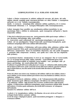 LEIBNIZ,PLOTINO E LA SUBLATIO SUBLIME


Leibniz o Plotino eventuarono la sublatio sublime del non-ente, del niente, del nulla
sublime abissale cuspidale, quale interspazio del finito ove abita l'infinito o transapeiron
nell'archè ove si dà l'infinita transtemporalità.
Quella si eventua in ontopologia della sublatione sublime qualitativa, e lì si eventua
l'endemonade leibniziana o il Syntagma Philosophico della kronotopiadynamica.

Leibniz immaginò fosse possibile una ontodinamica sublime transinfinita in uno
spaziotempo finito o definito in endemonade, quale transapeiron nell'apriori o Spazio-
temporalità sublime.

L'idea che la relatività possa essere una teoria geometrica dello spazio tempo sublime è
una disvelanza dell'ontologia della verità sublime
Le transvarietà , quali endemonadi del spaziotempo ontopologico, è già presente in
Leibniz nel suo paradigmatico Tempo-Evento nello spazioTempo-Immaginario, quale
nonlineare ontopologia dell'evento sublime dell'endemonade.

Leibniz svelò l'infinito o l'infinitesimo nell'evento sublime della sublatione sublime della
dynamis temporale finita, quale spaziotemporalità ontopologica dell'evento sublime
dell'esserci ontodynamico denso di transinfinite dimensioni, non solo quelle immaginate
o quantiche della compresente m-theory, anzi quella non è altro che una singolarità
della pl-theory.

La non-lineare chaotica ontodynamica lì trovò la sua ontogenesi fino al Lorenz-model,
ove c'è lo strange-attractor della celebre butterfly: eventi infinitesimi posso creare
ontodinamiche imprevedibili ed indicibili. Lorenz modellò i suoi paradigmi sulla pl-
theory o pl-Ontology dei creodi sublimi delle Monadi.
Il sublyme è la gestell dell’essere-nella-physis,ed eventua la sublatione della aletheia-della-
dis-invelatezza-dell’essere, quale verità-dis-ascosta dell’essere-sublyme, giacchè il sublyme
ama la disinvelatezza, ma ama anche la dis-ascosità della disvelatezza dell’aletheia
dell’esseRe.

Prima di Leibniz non esisteva una fondatezza del sublime: nihil est sine sublime, niente è
senza sublime, ovvero nessun endente può esistere senza una fondatezza sublime, senza la
sublatione sublime.
Ma quando si eventua la sublatione sublime, si dà l' oltrepassamento della metafisica
ideale fenomenica quale differenza ontopologica del nihil est sine sublime leibniziano.
E' la sublatione sublime della dynamis che si eventua in biforcazione: nella dynamis
sublime c'è biforcazione o differenza ontopologica, quale transonanza sublime della dynamis
dell'endente e l'eristica quale endinamica, dis-cordia dell'eventuanza ed abneganza
dell'endentità.
Dynamis è la sublatione sublime dell’in sé.

La physis è la transplendenza sublime che illumina ciò su cui e ciò in cui l’esserci
archegete fonda l'abitare poetante sublime.
In ciò che sorge è dispiegata la physis, quale nascondente proteggente o abneganza o
eventuanza sublime.
 